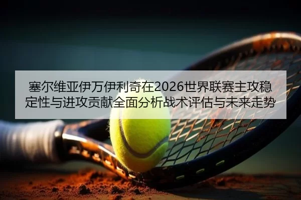 塞尔维亚伊万伊利奇在2026世界联赛主攻稳定性与进攻贡献全面分析战术评估与未来走势