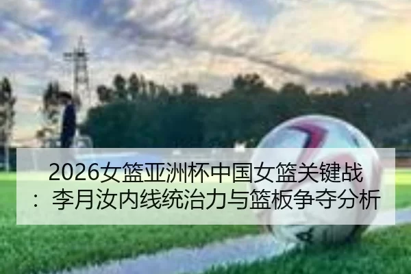 2026女篮亚洲杯中国女篮关键战：李月汝内线统治力与篮板争夺分析